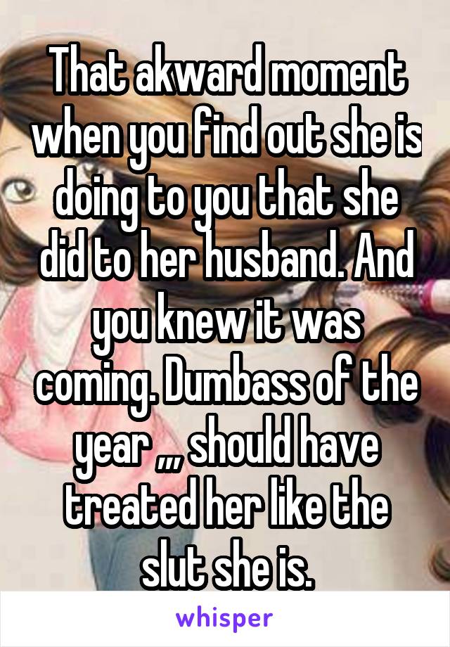 That akward moment when you find out she is doing to you that she did to her husband. And you knew it was coming. Dumbass of the year ,,, should have treated her like the slut she is.