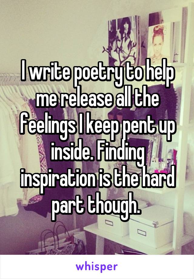 I write poetry to help me release all the feelings I keep pent up inside. Finding inspiration is the hard part though. 