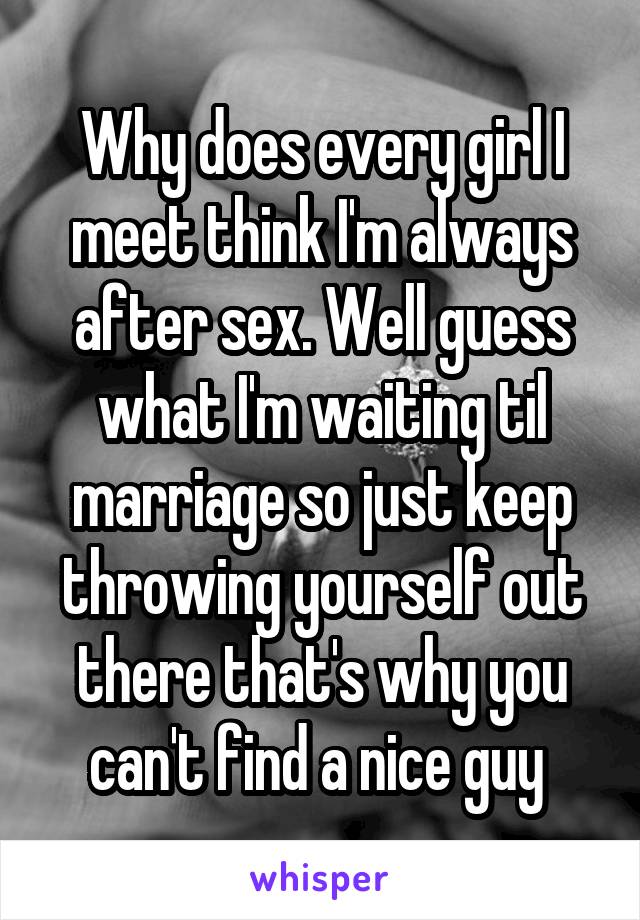 Why does every girl I meet think I'm always after sex. Well guess what I'm waiting til marriage so just keep throwing yourself out there that's why you can't find a nice guy 