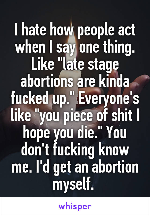 I hate how people act when I say one thing. Like "late stage abortions are kinda fucked up." Everyone's like "you piece of shit I hope you die." You don't fucking know me. I'd get an abortion myself. 