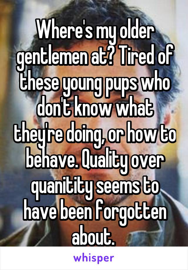 Where's my older gentlemen at? Tired of these young pups who don't know what they're doing, or how to behave. Quality over quanitity seems to have been forgotten about. 