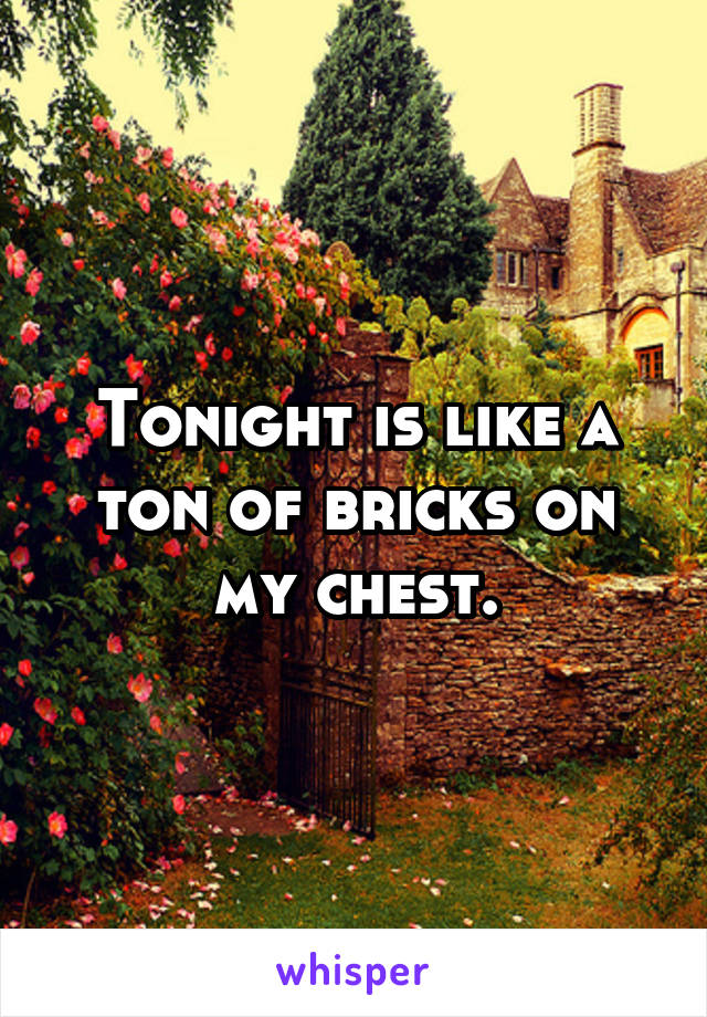 Tonight is like a ton of bricks on my chest.