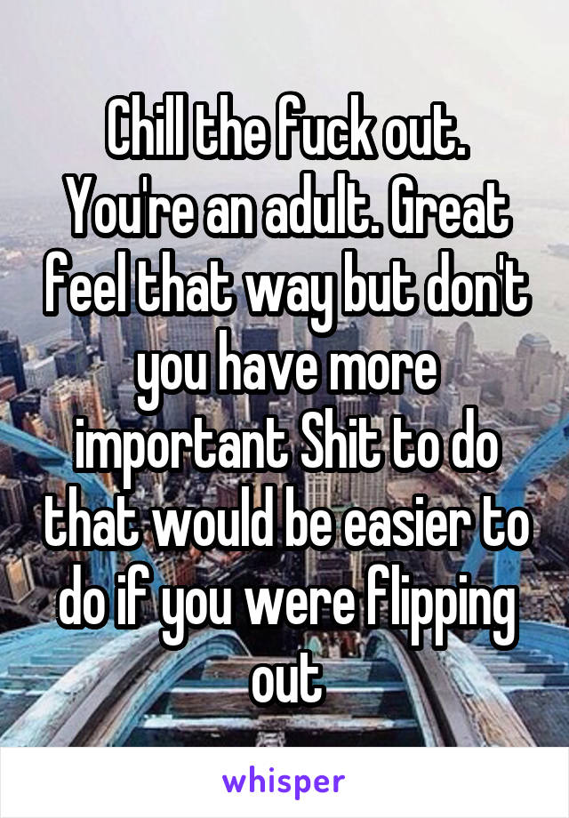Chill the fuck out. You're an adult. Great feel that way but don't you have more important Shit to do that would be easier to do if you were flipping out
