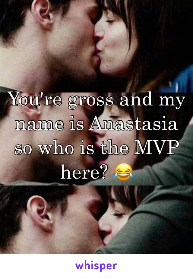 You're gross and my name is Anastasia so who is the MVP here? 😂