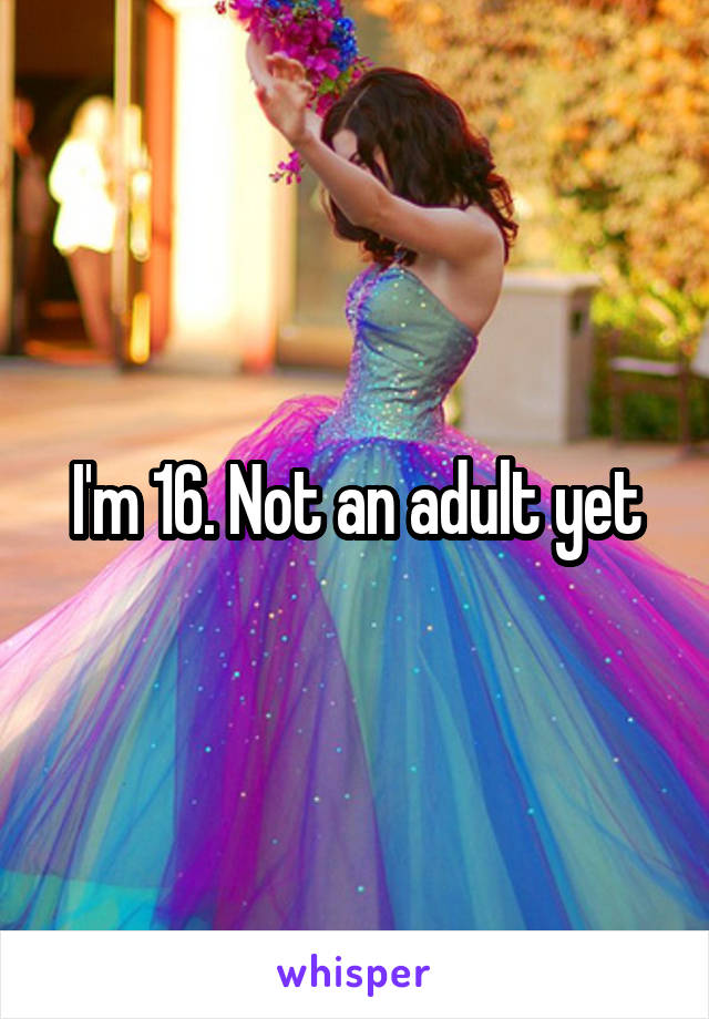 I'm 16. Not an adult yet