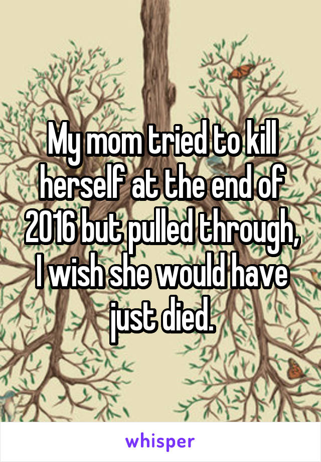 My mom tried to kill herself at the end of 2016 but pulled through, I wish she would have just died.
