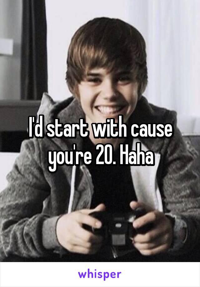 I'd start with cause you're 20. Haha