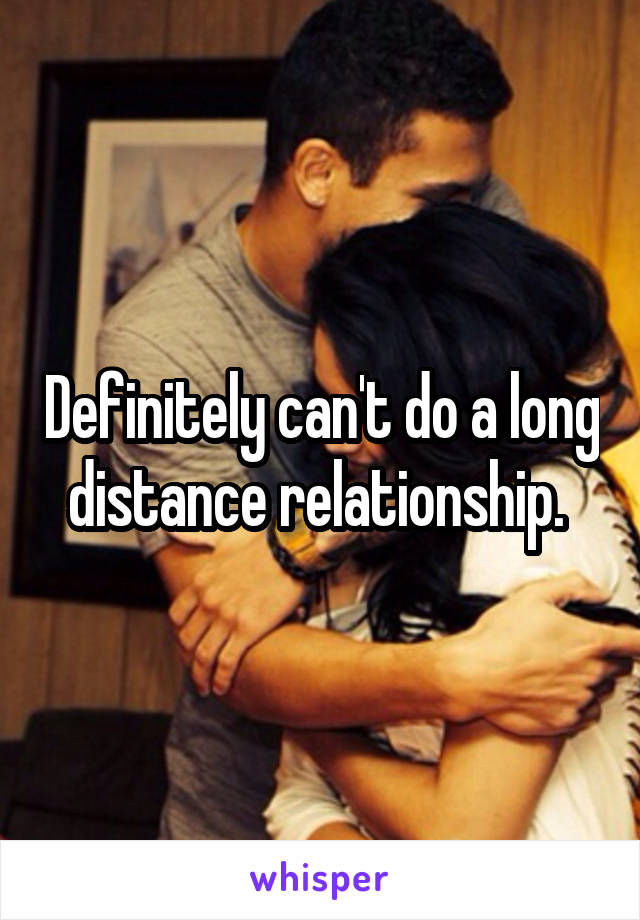 Definitely can't do a long distance relationship. 