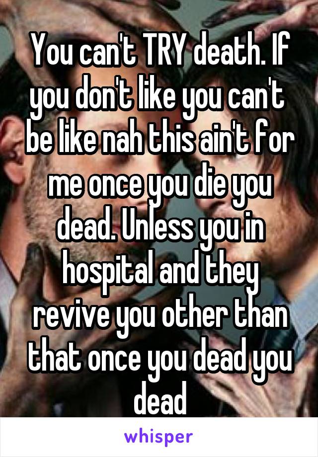You can't TRY death. If you don't like you can't  be like nah this ain't for me once you die you dead. Unless you in hospital and they revive you other than that once you dead you dead