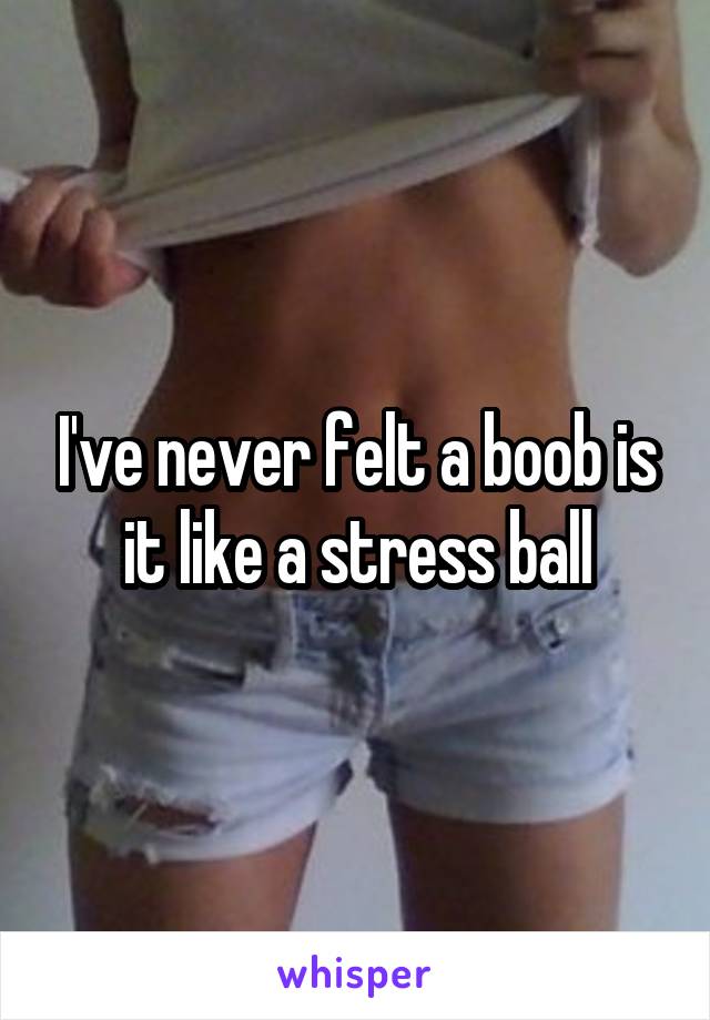 I've never felt a boob is it like a stress ball