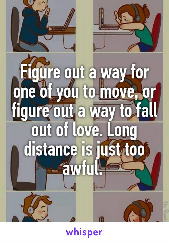 Figure out a way for one of you to move, or figure out a way to fall out of love. Long distance is just too awful. 