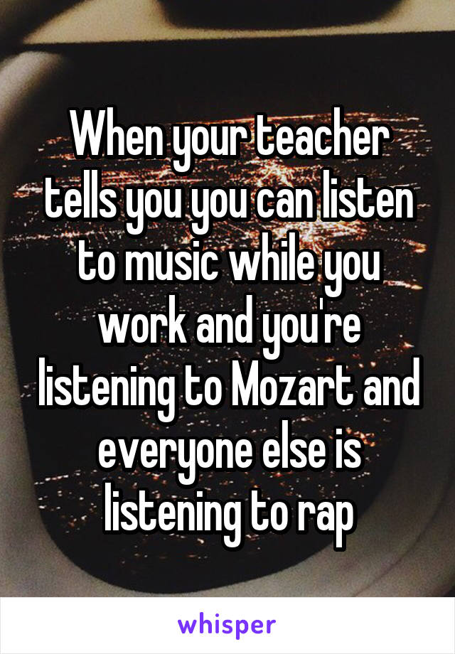 When your teacher tells you you can listen to music while you work and you're listening to Mozart and everyone else is listening to rap