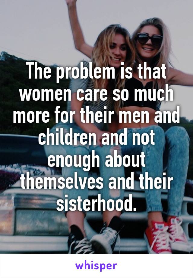The problem is that women care so much more for their men and children and not enough about themselves and their sisterhood.