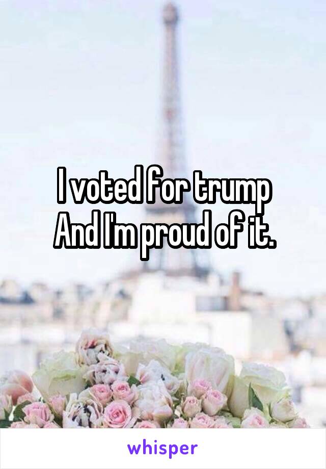 I voted for trump
And I'm proud of it.
