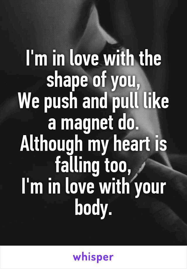 I'm in love with the shape of you,
We push and pull like a magnet do.
Although my heart is falling too,
I'm in love with your body.