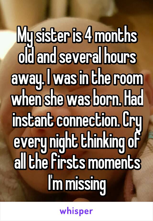 My sister is 4 months old and several hours away. I was in the room when she was born. Had instant connection. Cry every night thinking of all the firsts moments I'm missing