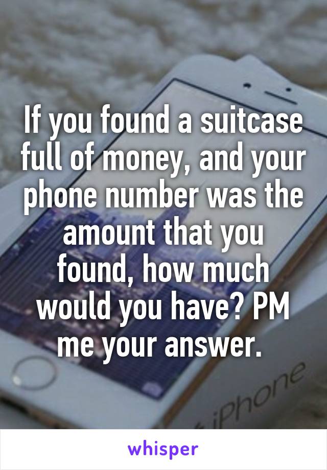 If you found a suitcase full of money, and your phone number was the amount that you found, how much would you have? PM me your answer. 