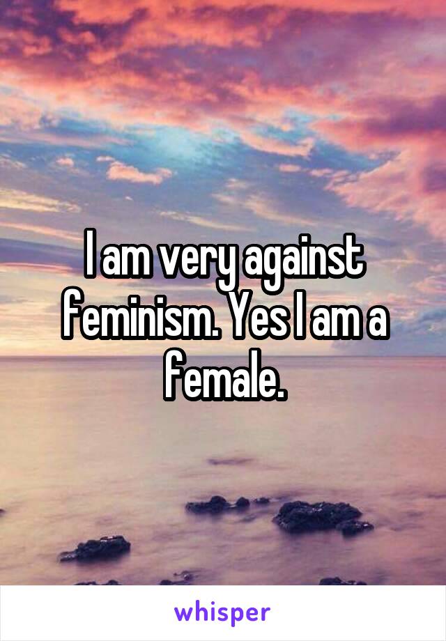 I am very against feminism. Yes I am a female.
