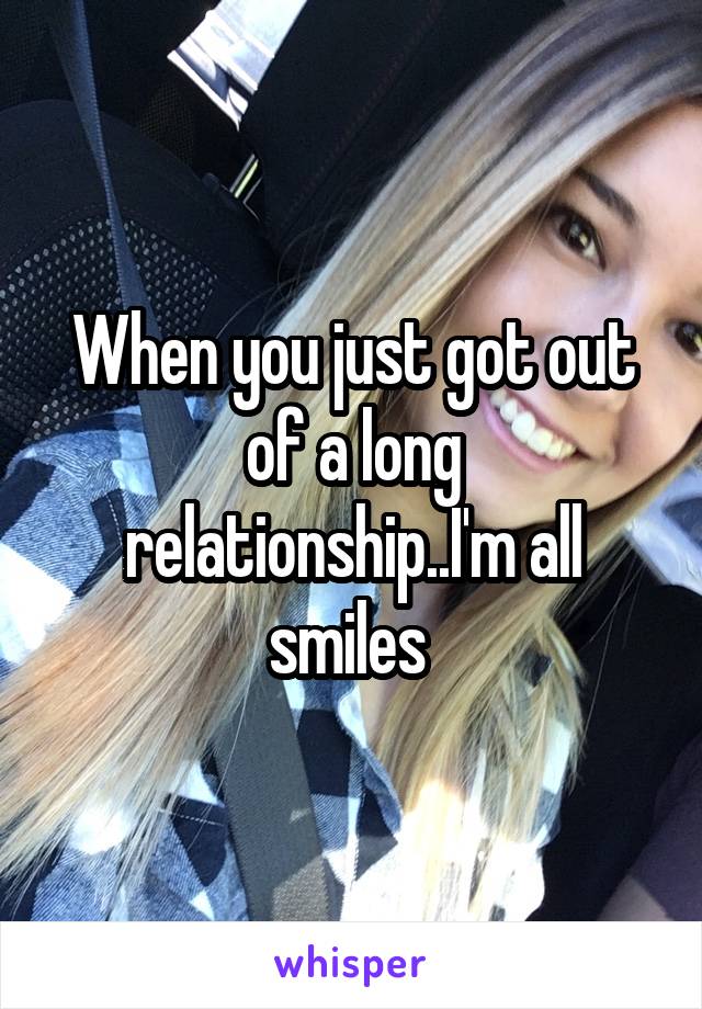 When you just got out of a long relationship..I'm all smiles 