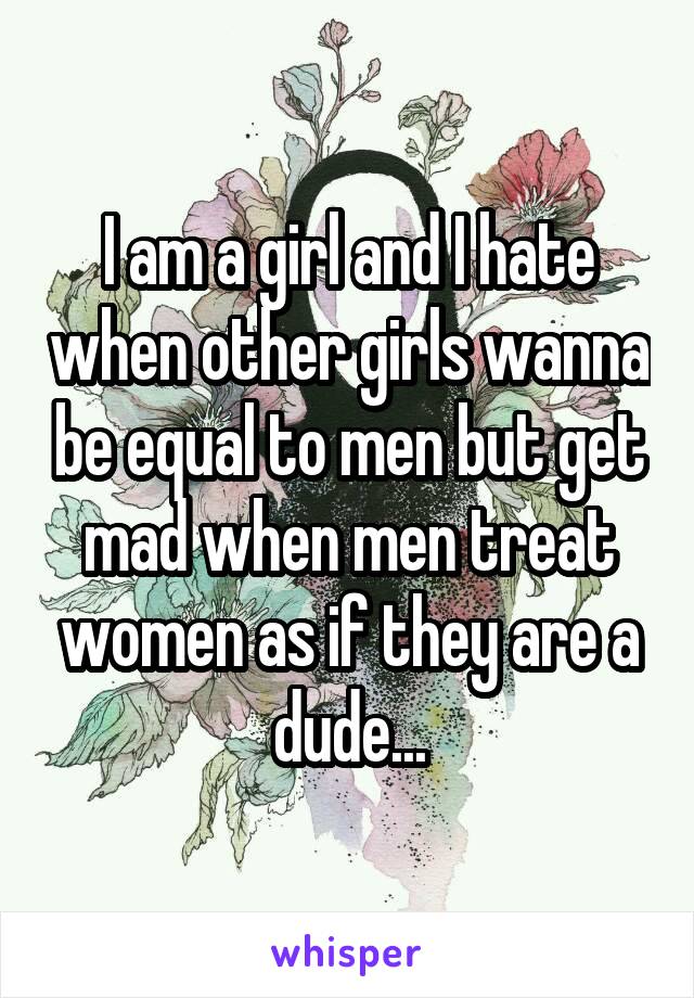I am a girl and I hate when other girls wanna be equal to men but get mad when men treat women as if they are a dude...