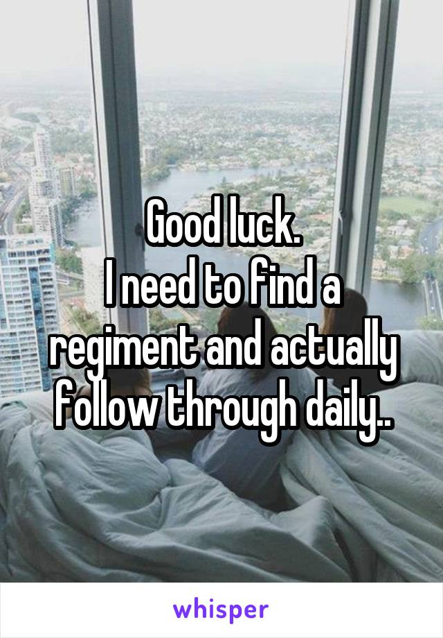 Good luck.
I need to find a regiment and actually follow through daily..
