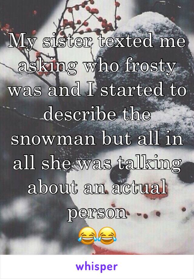 My sister texted me asking who frosty was and I started to describe the snowman but all in all she was talking about an actual person 
😂😂