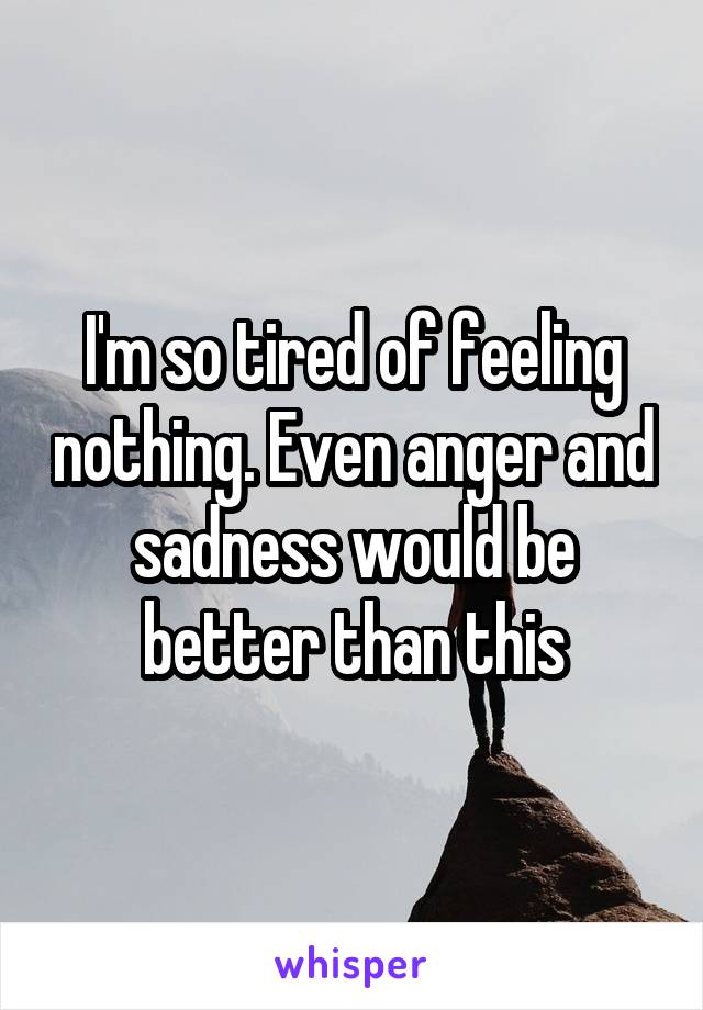 I'm so tired of feeling nothing. Even anger and sadness would be better than this