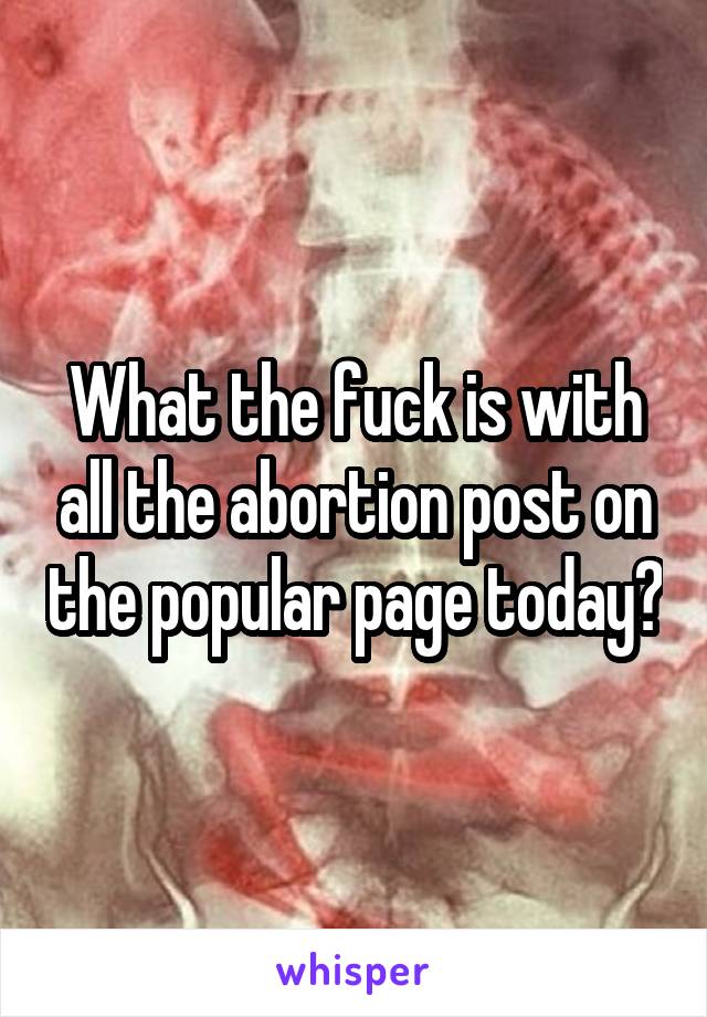 What the fuck is with all the abortion post on the popular page today?