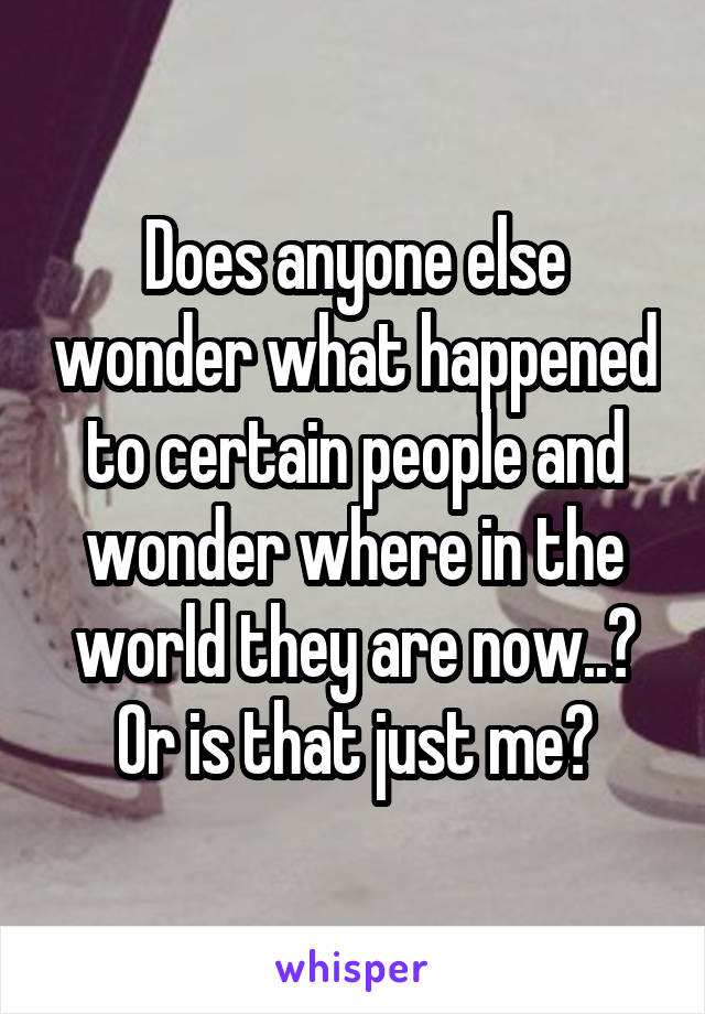 Does anyone else wonder what happened to certain people and wonder where in the world they are now..? Or is that just me?