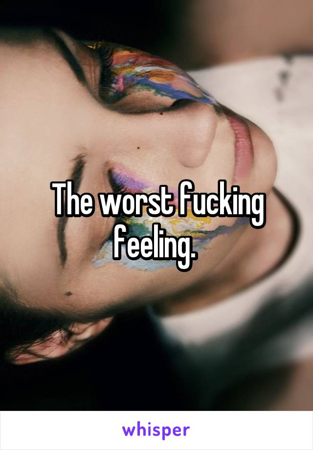 The worst fucking feeling. 