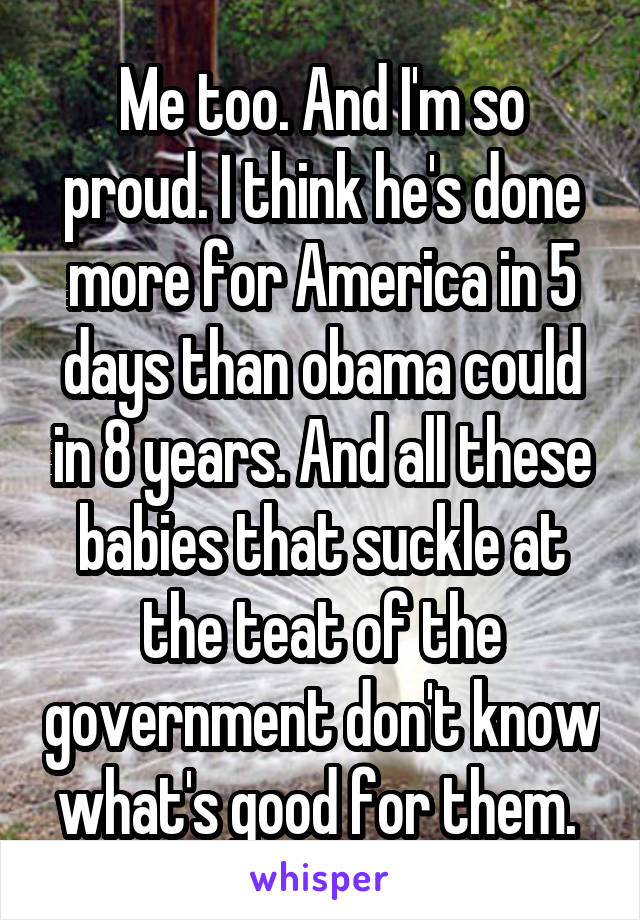 Me too. And I'm so proud. I think he's done more for America in 5 days than obama could in 8 years. And all these babies that suckle at the teat of the government don't know what's good for them. 