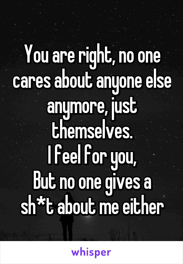 You are right, no one cares about anyone else anymore, just themselves.
I feel for you,
But no one gives a sh*t about me either
