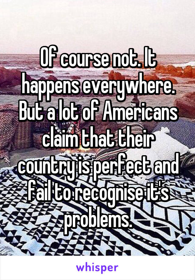 Of course not. It happens everywhere. But a lot of Americans claim that their country is perfect and fail to recognise it's problems.