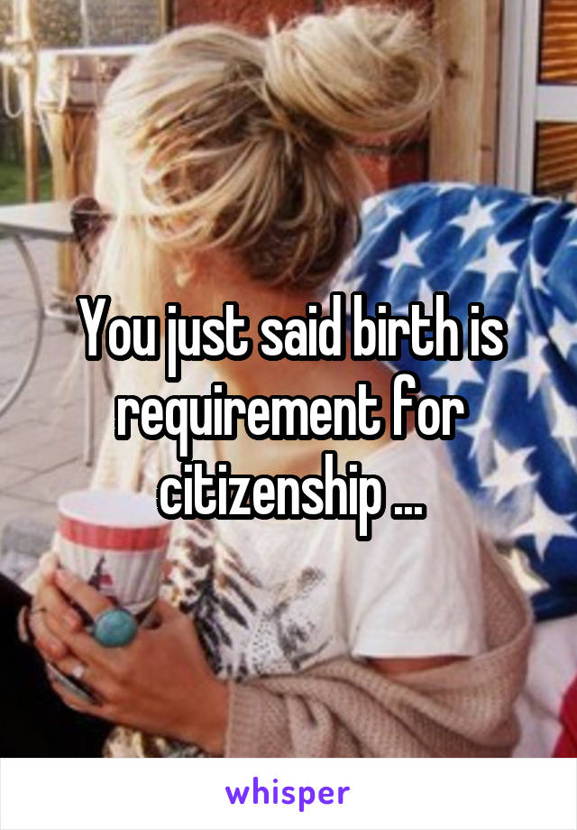 You just said birth is requirement for citizenship ...