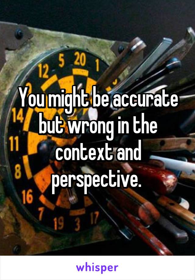 You might be accurate but wrong in the context and perspective. 