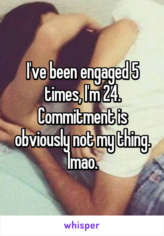 I've been engaged 5 times, I'm 24. Commitment is obviously not my thing. lmao.