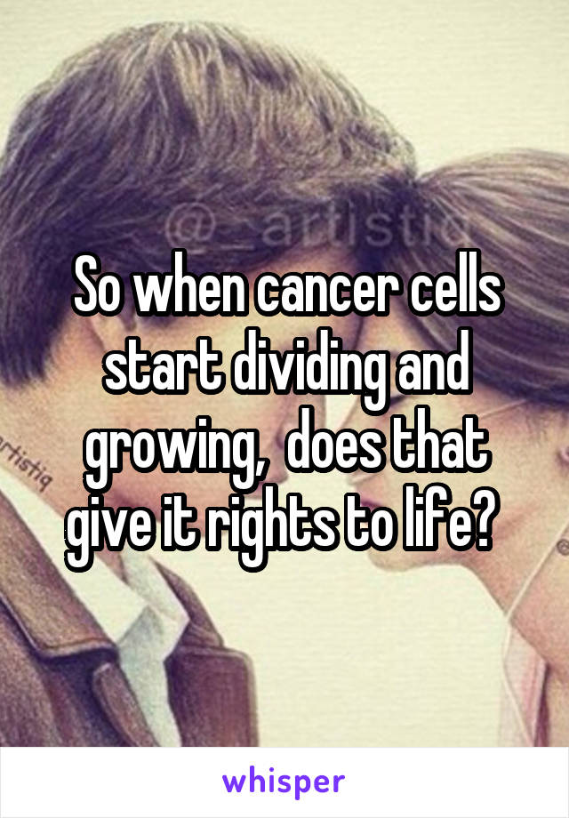 So when cancer cells start dividing and growing,  does that give it rights to life? 