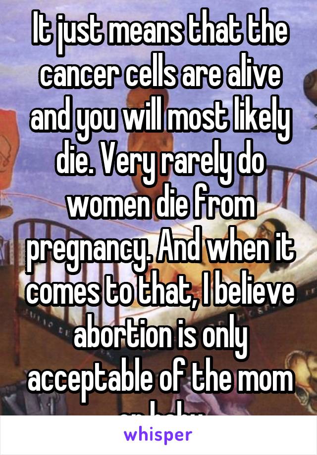 It just means that the cancer cells are alive and you will most likely die. Very rarely do women die from pregnancy. And when it comes to that, I believe abortion is only acceptable of the mom or baby