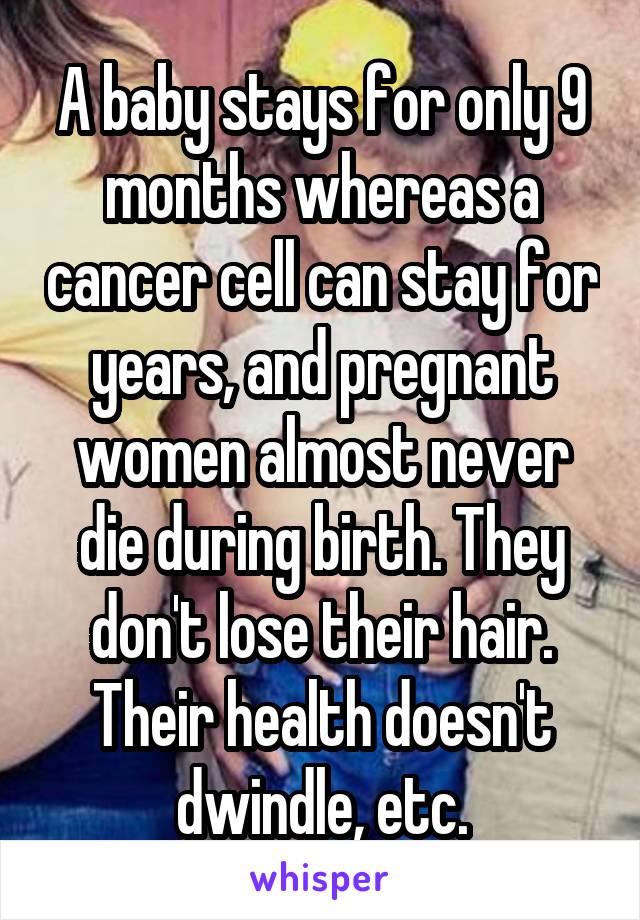 A baby stays for only 9 months whereas a cancer cell can stay for years, and pregnant women almost never die during birth. They don't lose their hair. Their health doesn't dwindle, etc.