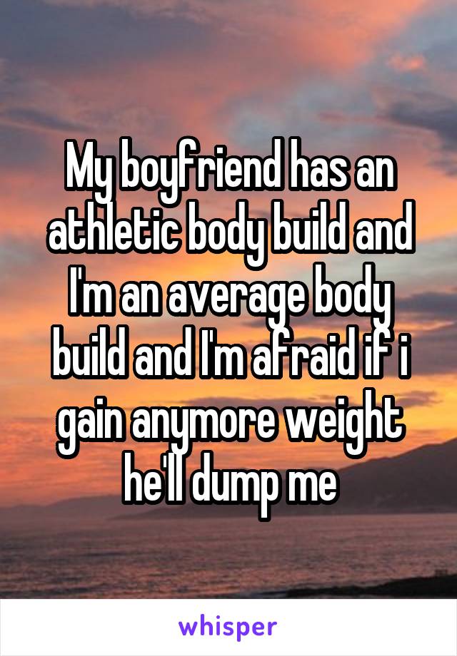 My boyfriend has an athletic body build and I'm an average body build and I'm afraid if i gain anymore weight he'll dump me