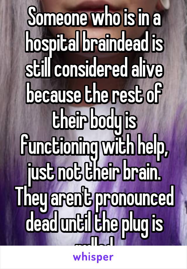 Someone who is in a hospital braindead is still considered alive because the rest of their body is functioning with help, just not their brain. They aren't pronounced dead until the plug is pulled