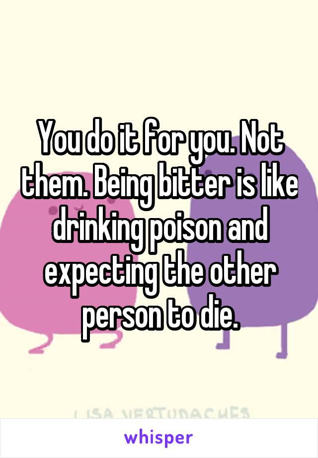 You do it for you. Not them. Being bitter is like drinking poison and expecting the other person to die.