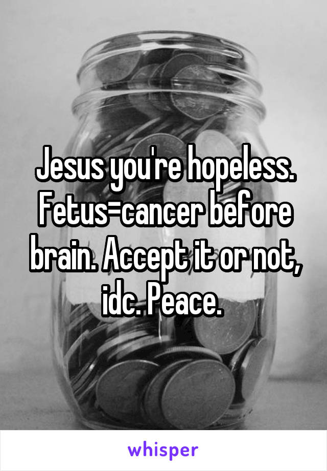 Jesus you're hopeless. Fetus=cancer before brain. Accept it or not, idc. Peace. 