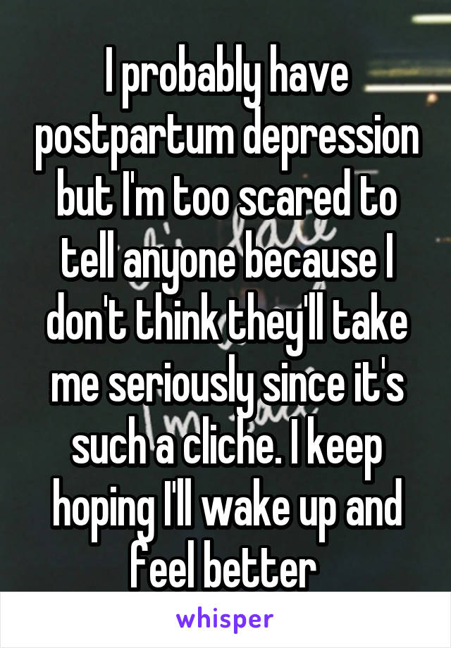 I probably have postpartum depression but I'm too scared to tell anyone because I don't think they'll take me seriously since it's such a cliche. I keep hoping I'll wake up and feel better 