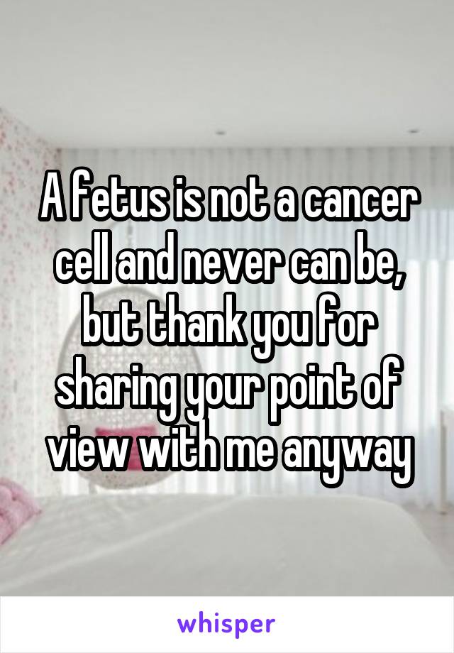 A fetus is not a cancer cell and never can be, but thank you for sharing your point of view with me anyway