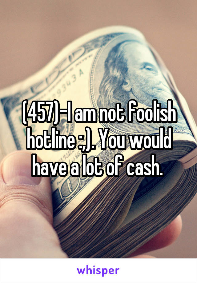 (457)-I am not foolish hotline :,). You would have a lot of cash. 