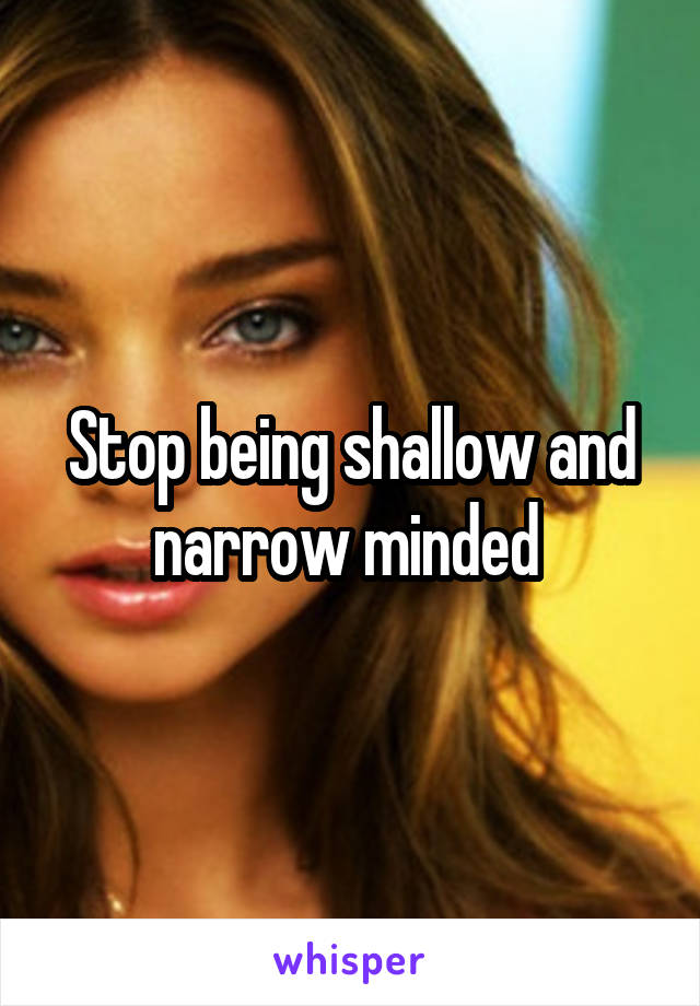 Stop being shallow and narrow minded 