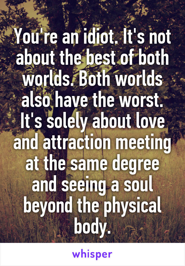 You're an idiot. It's not about the best of both worlds. Both worlds also have the worst. It's solely about love and attraction meeting at the same degree and seeing a soul beyond the physical body.