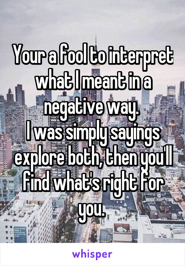 Your a fool to interpret what I meant in a negative way. 
I was simply sayings explore both, then you'll find what's right for you. 