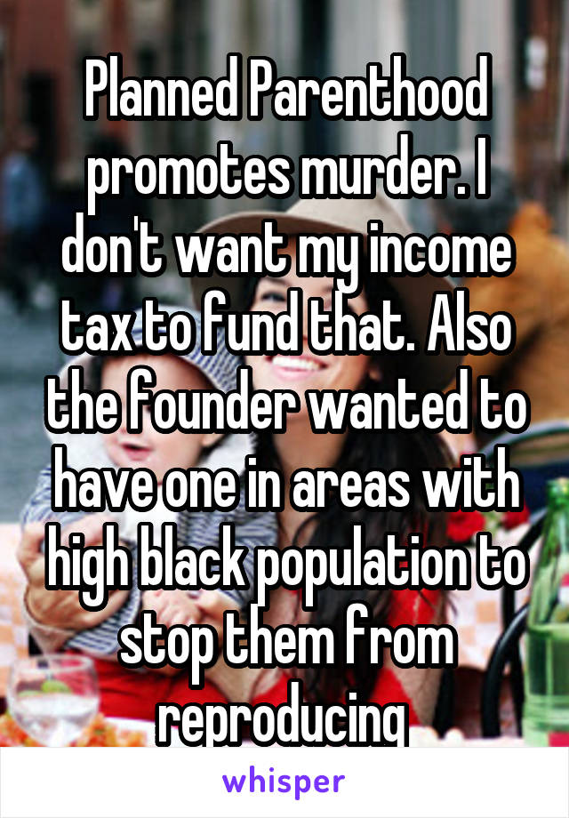 Planned Parenthood promotes murder. I don't want my income tax to fund that. Also the founder wanted to have one in areas with high black population to stop them from reproducing 